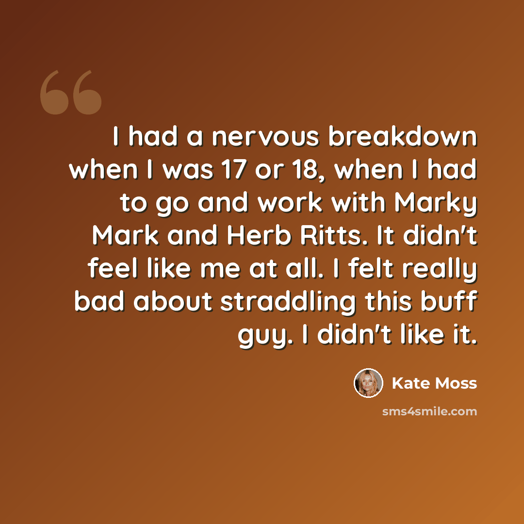 “I had a nervous breakdown when I was 17 or 18, when I had to go and work with Marky Mark and Herb Ritts. It didn't feel like me at all. I felt really bad about straddling this buff guy. I didn't like it.” quote by Kate Moss