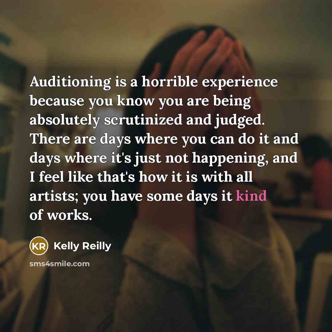 “Auditioning is a horrible experience because you know you are being absolutely scrutinized and judged. There are days where you can do it and days where it's just not happening, and I feel like that's how it is with all artists; you have some days it kind of works.” quote by Kelly Reilly