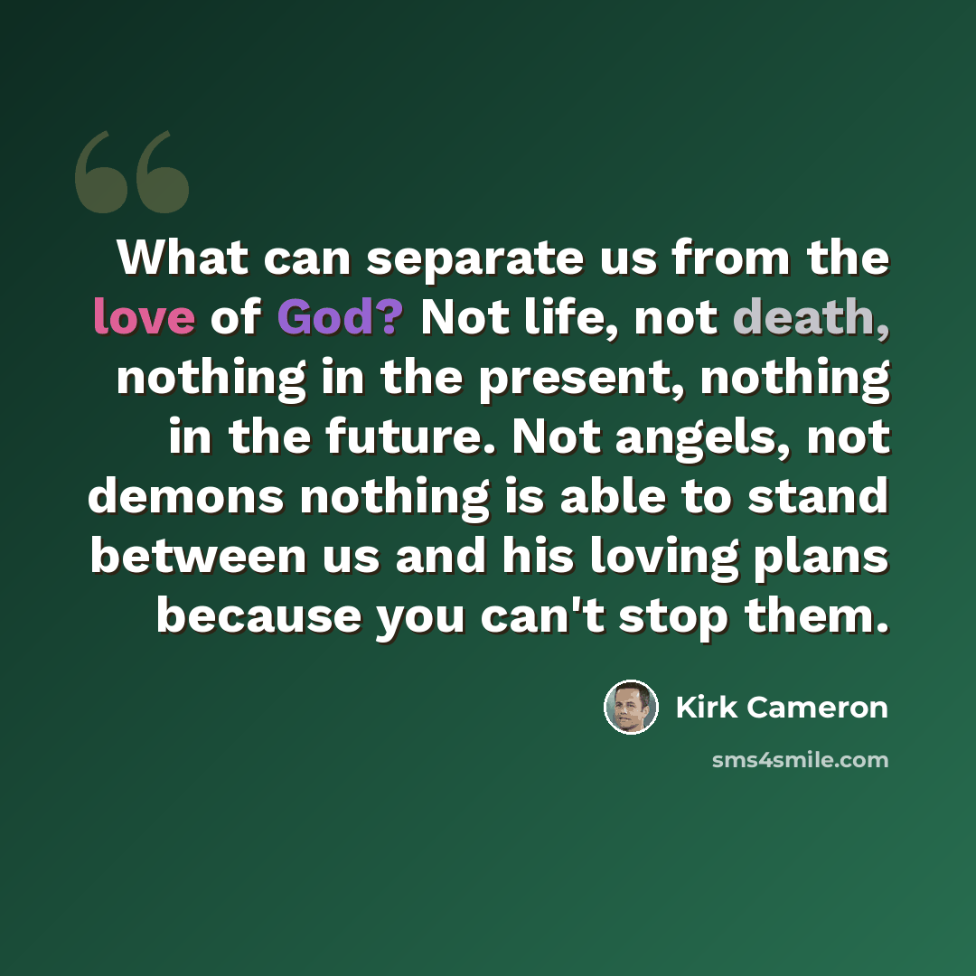 “What can separate us from the love of God? Not life, not death, nothing in the present, nothing in the future. Not angels, not demons nothing is able to stand between us and his loving plans because you can't stop them.” quote by Kirk Cameron