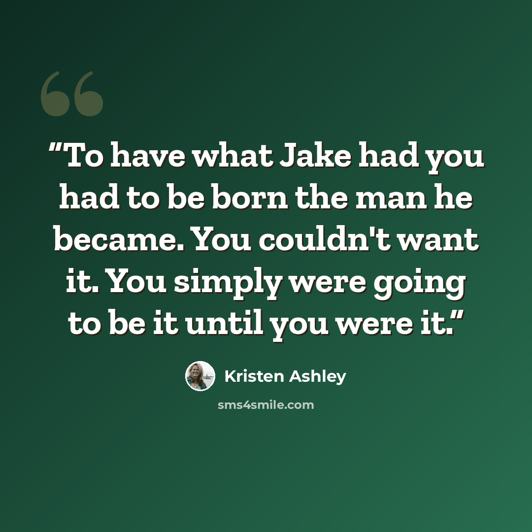 “To have what Jake had you had to be born the man he became. You couldn't want it. You simply were going to be it until you were it.” quote by Kristen Ashley
