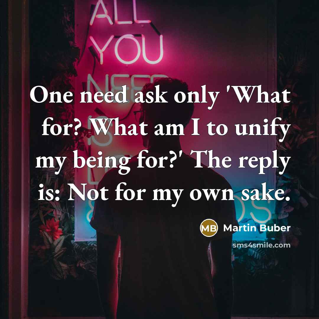 “One need ask only 'What for? What am I to unify my being for?' The reply is: Not for my own sake.” quote by Martin Buber