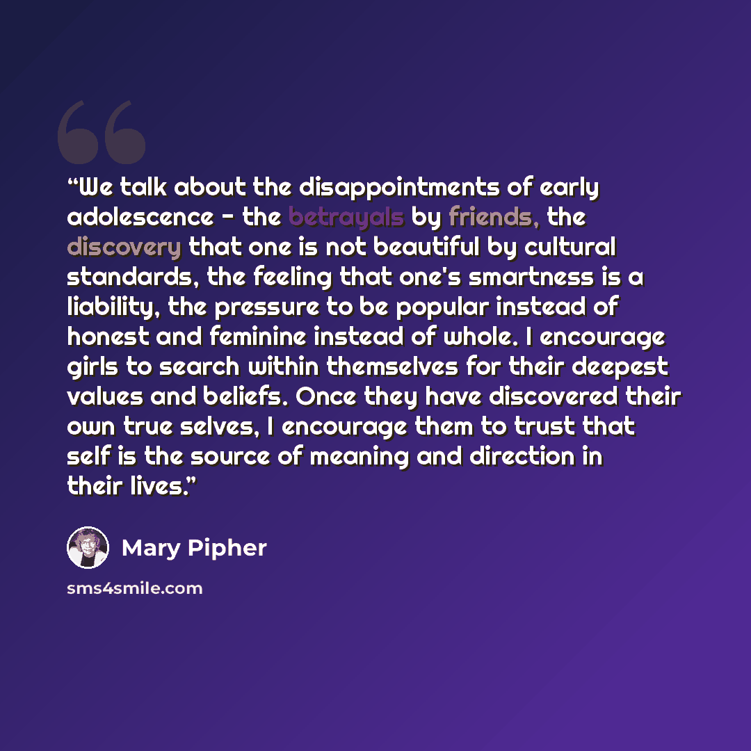 “We talk about the disappointments of early adolescence - the betrayals by friends, the discovery that one is not beautiful by cultural standards, the feeling that one's smartness is a liability, the pressure to be popular instead of honest and feminine instead of whole. I encourage girls to search…” quote by Mary Pipher