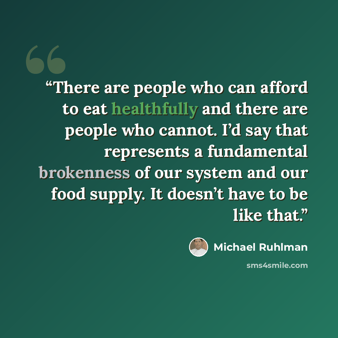 “There are people who can afford to eat healthfully and there are people who cannot. I’d say that represents a fundamental brokenness of our system and our food supply. It doesn’t have to be like that.” quote by Michael Ruhlman