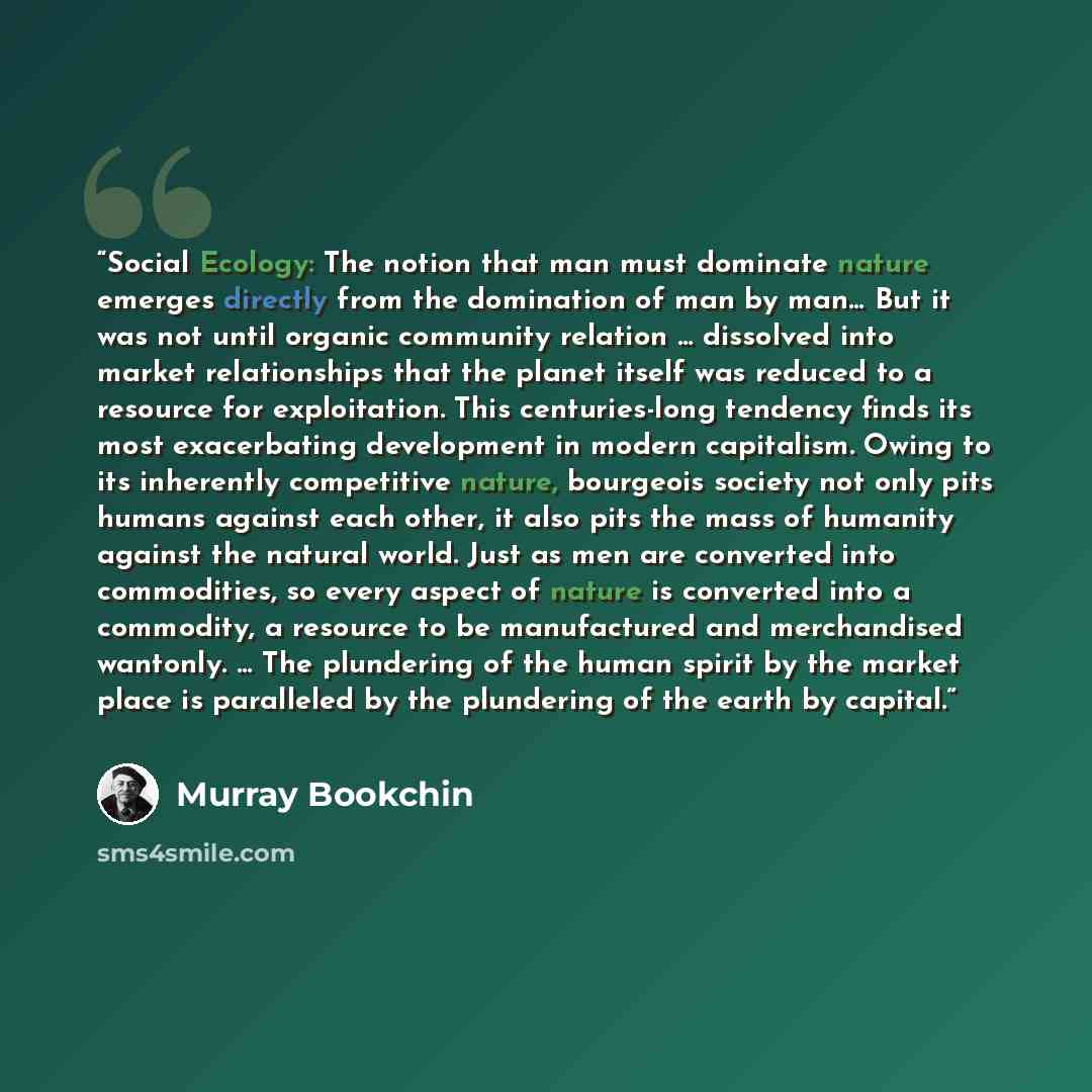 “Social Ecology: The notion that man must dominate nature emerges directly from the domination of man by man… But it was not until organic community relation … dissolved into market relationships that the planet itself was reduced to a resource for exploitation. This centuries-long tendency finds…” quote by Murray Bookchin