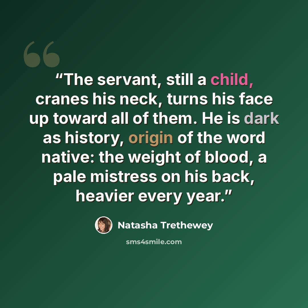 “The servant, still a child, cranes his neck, turns his face up toward all of them. He is dark as history, origin of the word native: the weight of blood, a pale mistress on his back, heavier every year.” quote by Natasha Trethewey