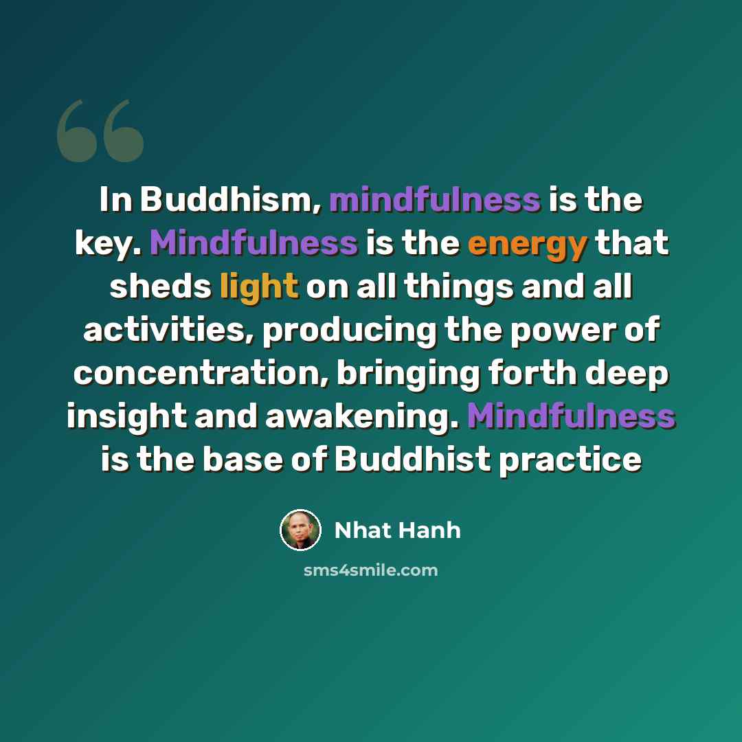 “In Buddhism, mindfulness is the key. Mindfulness is the energy that sheds light on all things and all activities, producing the power of concentration, bringing forth deep insight and awakening. Mindfulness is the base of Buddhist practice” quote by Nhat Hanh