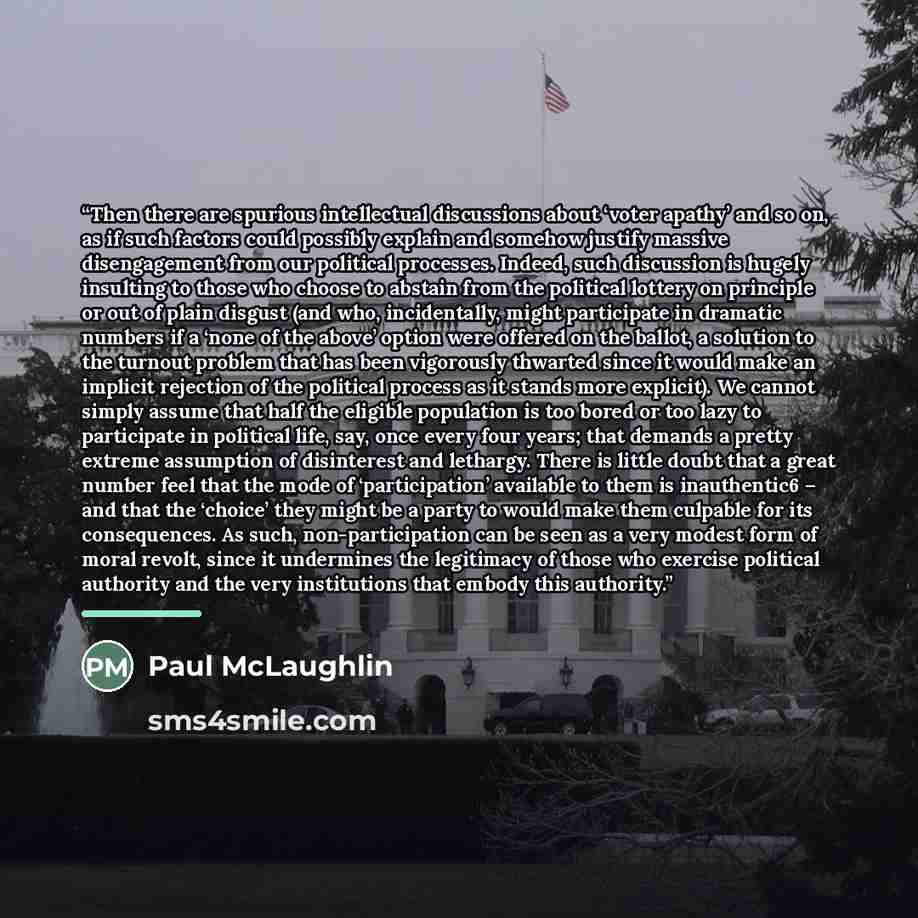 “Then there are spurious intellectual discussions about ‘voter apathy’ and so on, as if such factors could possibly explain and somehow justify massive disengagement from our political processes. Indeed, such discussion is hugely insulting to those who choose to abstain from the political lottery…” quote by Paul McLaughlin