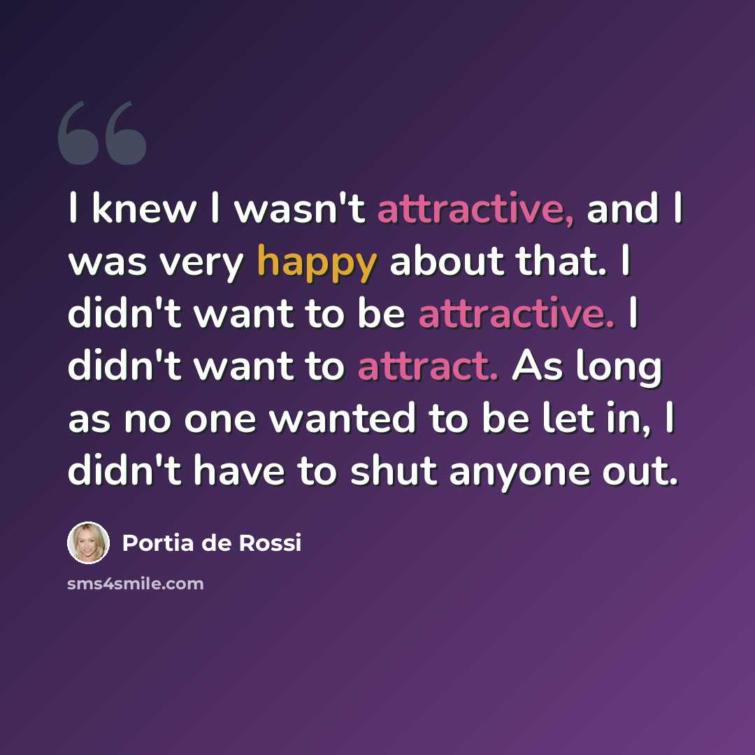 “I knew I wasn't attractive, and I was very happy about that. I didn't want to be attractive. I didn't want to attract. As long as no one wanted to be let in, I didn't have to shut anyone out.” quote by Portia de Rossi