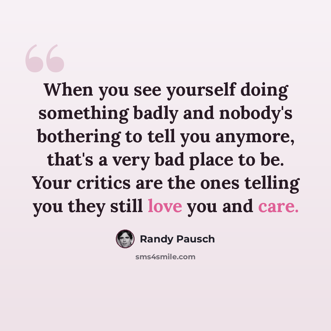“When you see yourself doing something badly and nobody's bothering to tell you anymore, that's a very bad place to be. Your critics are the ones telling you they still love you and care.” quote by Randy Pausch