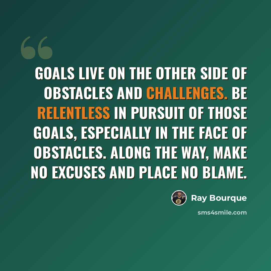 “Goals live on the other side of obstacles and challenges. Be relentless in pursuit of those goals, especially in the face of obstacles. Along the way, make no excuses and place no blame.” quote by Ray Bourque