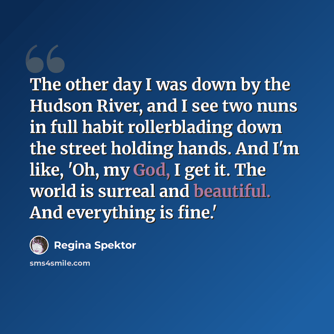“The other day I was down by the Hudson River, and I see two nuns in full habit rollerblading down the street holding hands. And I'm like, 'Oh, my God, I get it. The world is surreal and beautiful. And everything is fine.'” quote by Regina Spektor