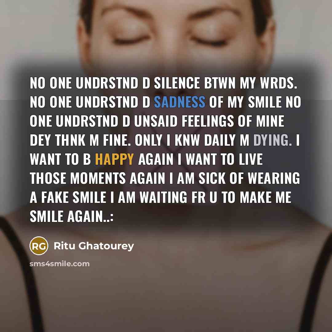“No one undrstnd d silence btwn my wrds. No one undrstnd d sadness of my smile No one undrstnd d unsaid feelings of mine Dey thnk m fine. Only I knw daily m dying. I want to b happy again I want to live those moments again I am sick of wearing a fake smile I am waiting fr u to make me smile again..:” quote by Ritu Ghatourey
