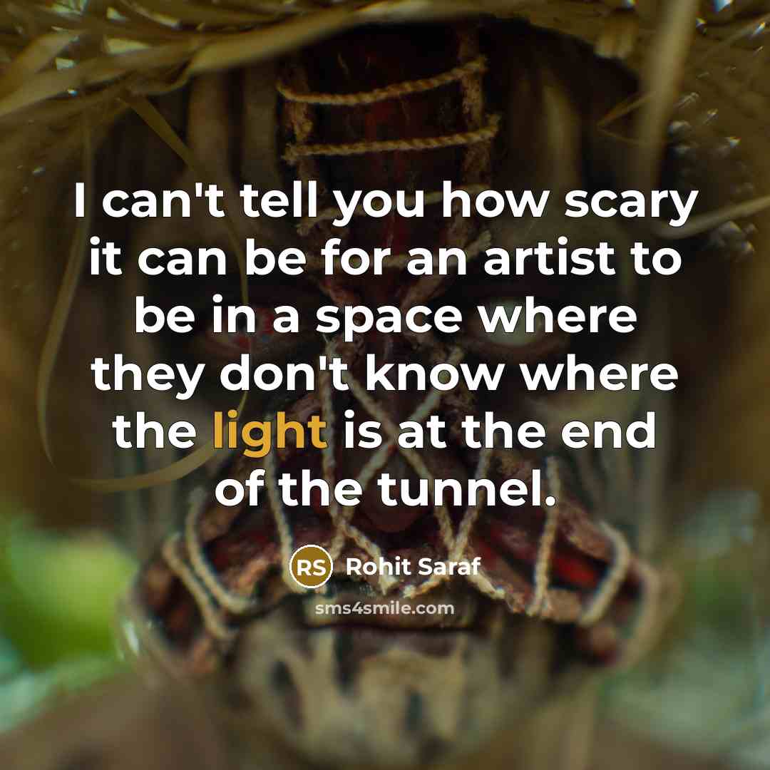 “I can't tell you how scary it can be for an artist to be in a space where they don't know where the light is at the end of the tunnel.” quote by Rohit Saraf