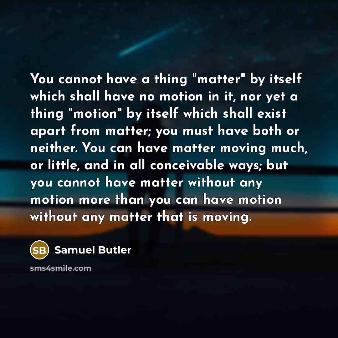 “You cannot have a thing "matter" by itself which shall have no motion in it, nor yet a thing "motion" by itself which shall exist apart from matter; you must have both or neither. You can have matter moving much, or little, and in all conceivable ways; but you cannot have matter without any motion…” quote by Samuel Butler