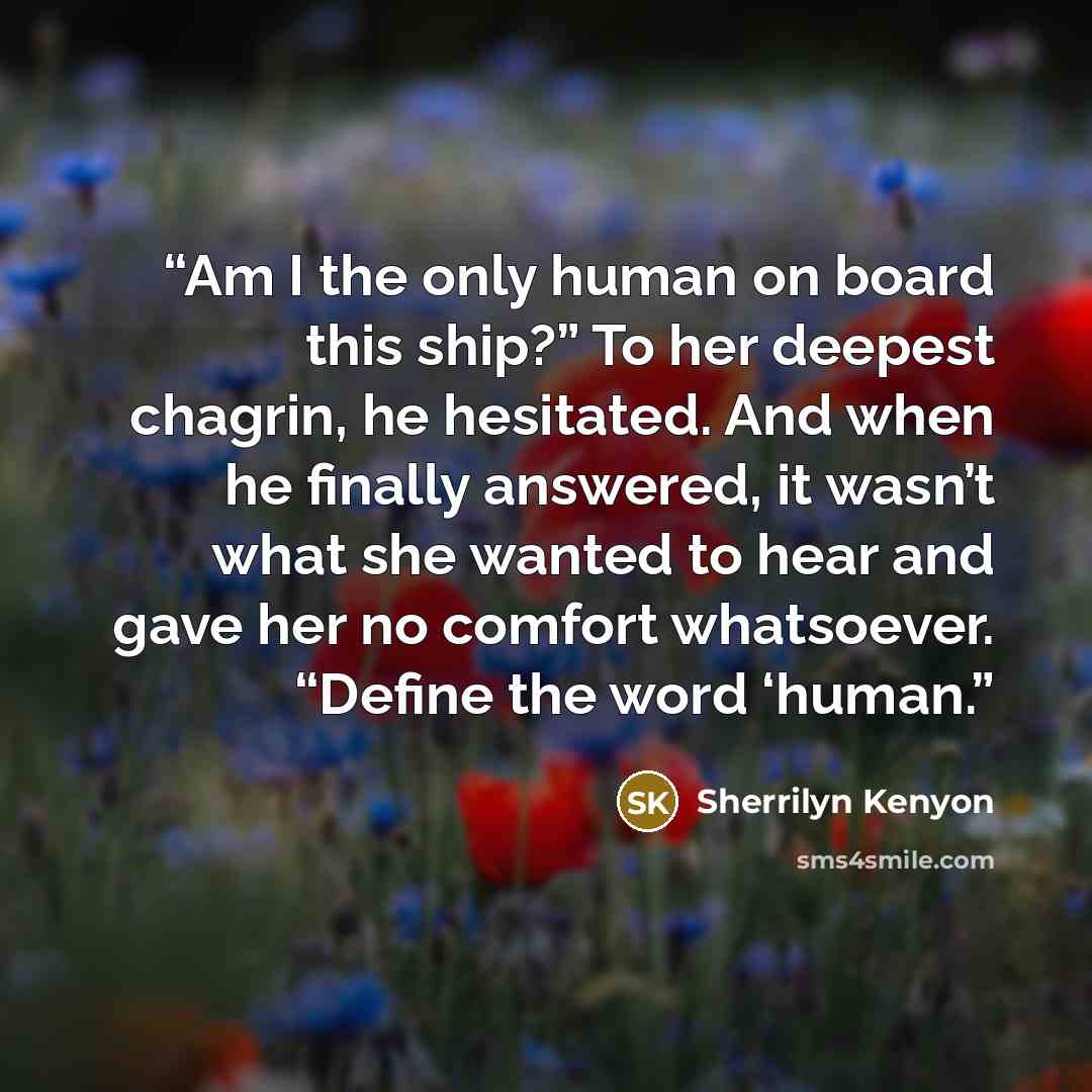 “Am I the only human on board this ship?” To her deepest chagrin, he hesitated. And when he finally answered, it wasn’t what she wanted to hear and gave her no comfort whatsoever. “Define the word ‘human.” quote by Sherrilyn Kenyon