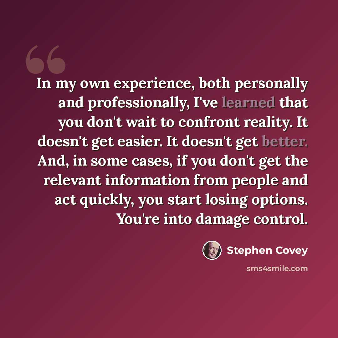 “In my own experience, both personally and professionally, I've learned that you don't wait to confront reality. It doesn't get easier. It doesn't get better. And, in some cases, if you don't get the relevant information from people and act quickly, you start losing options. You're into damage…” quote by Stephen Covey