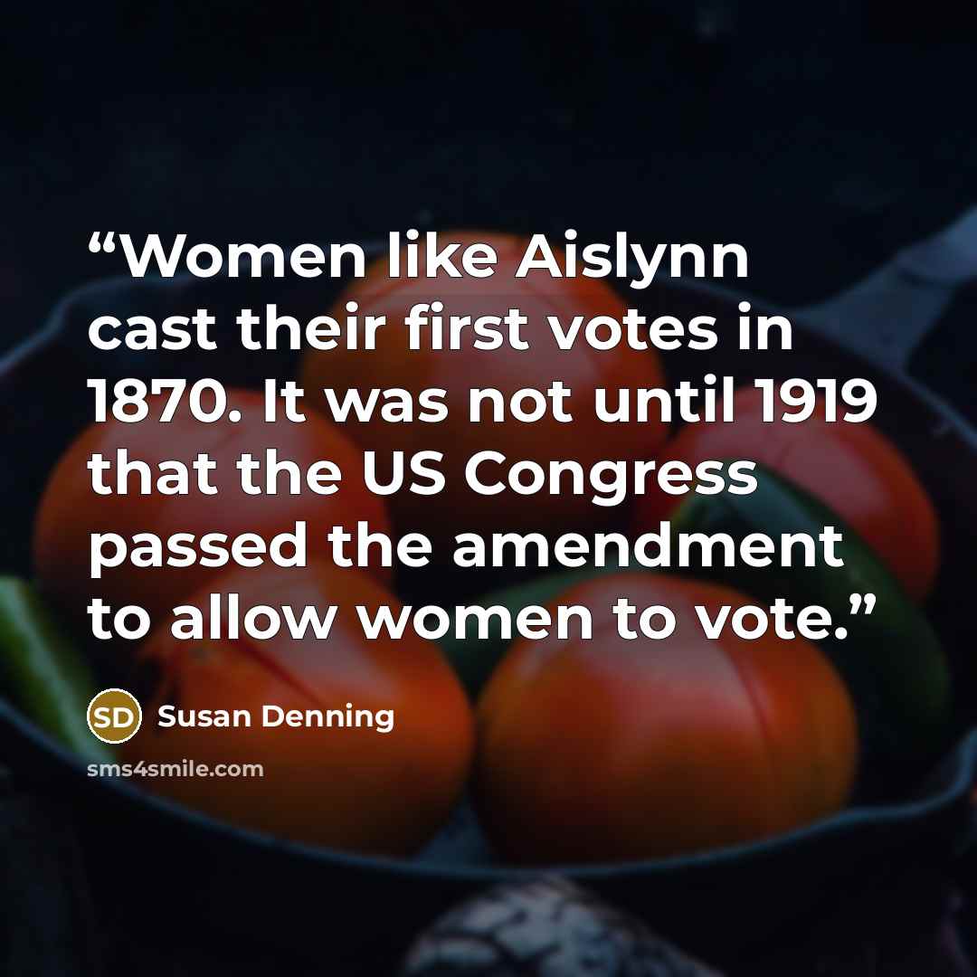 “Women like Aislynn cast their first votes in 1870. It was not until 1919 that the US Congress passed the amendment to allow women to vote.” quote by Susan Denning