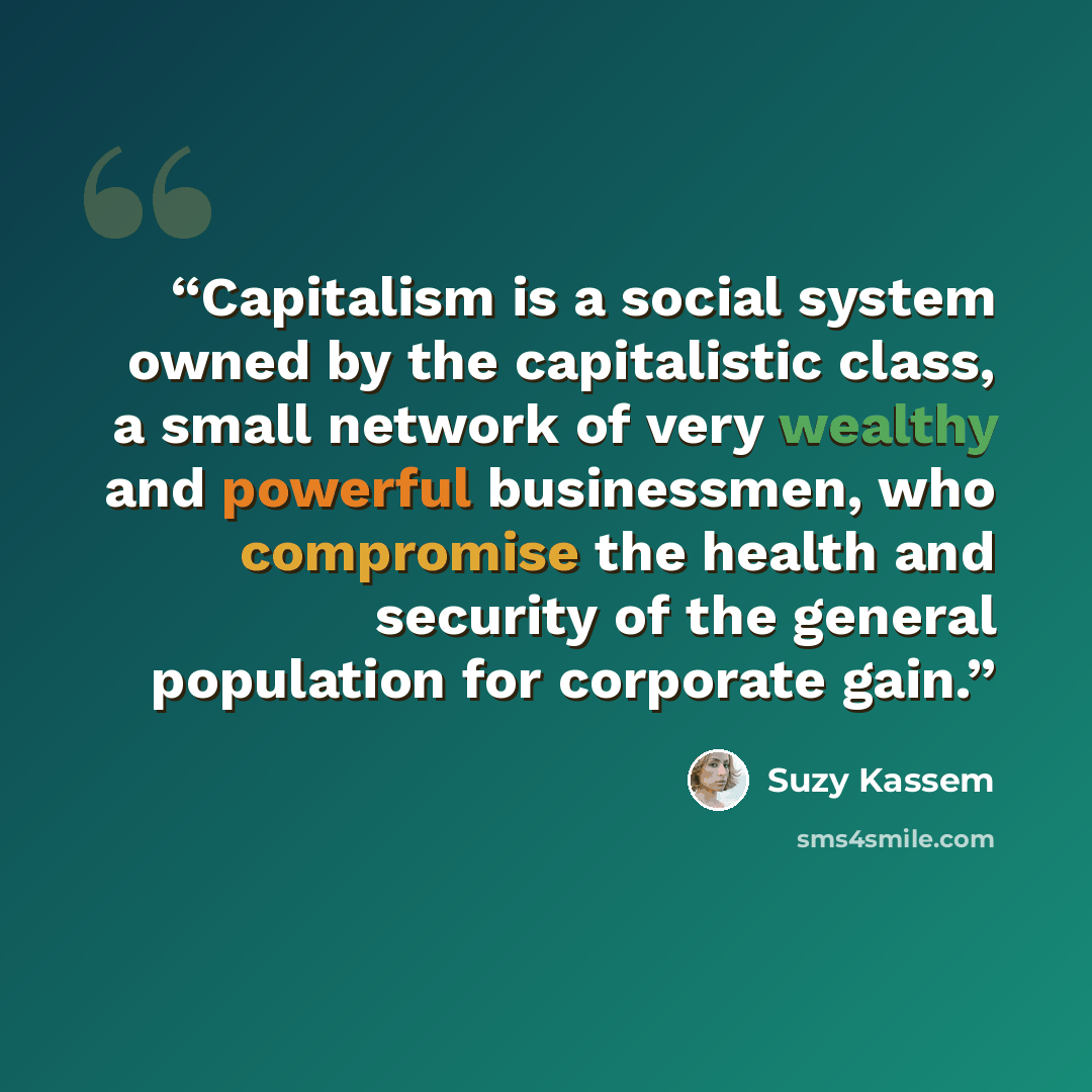 “Capitalism is a social system owned by the capitalistic class, a small network of very wealthy and powerful businessmen, who compromise the health and security of the general population for corporate gain.” quote by Suzy Kassem
