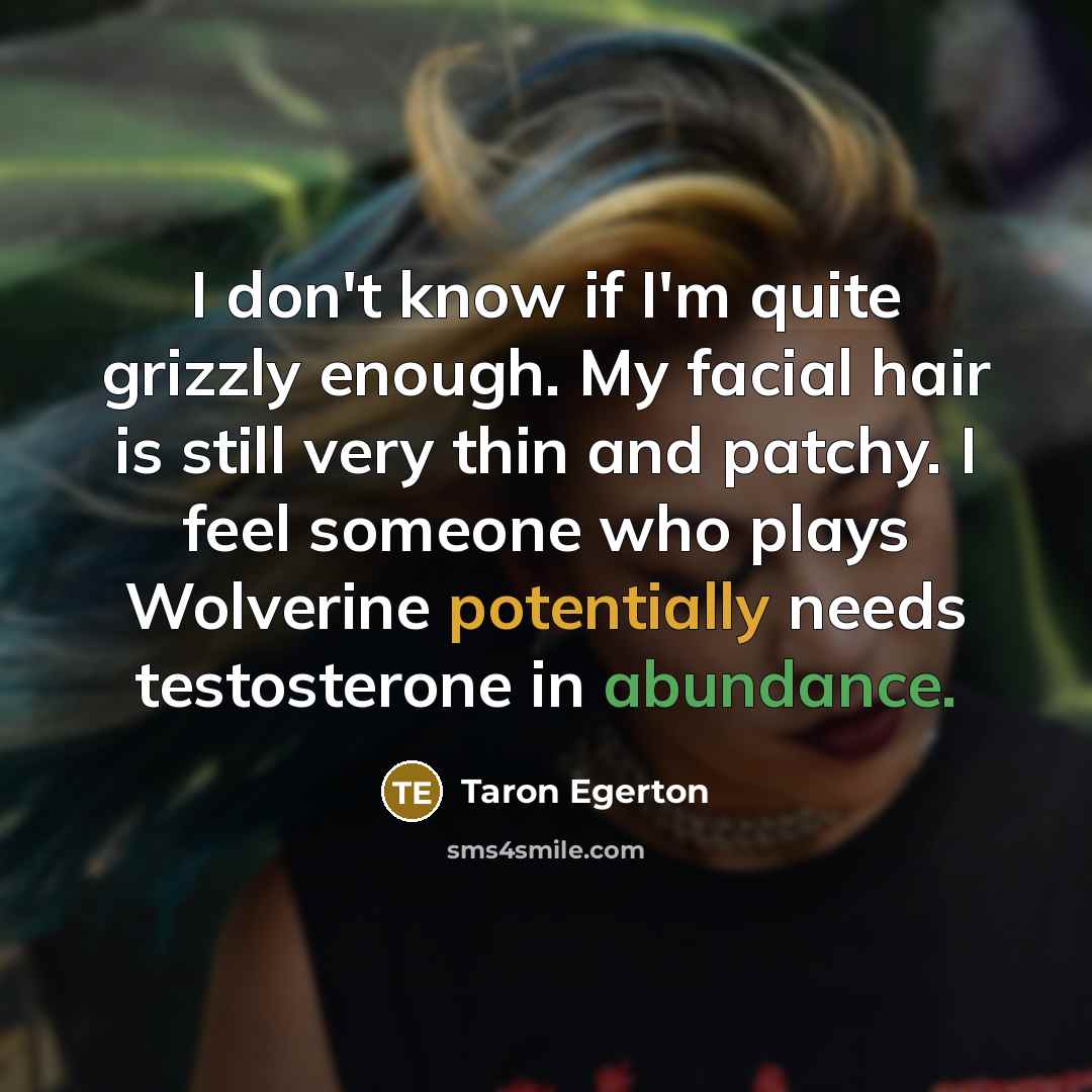 “I don't know if I'm quite grizzly enough. My facial hair is still very thin and patchy. I feel someone who plays Wolverine potentially needs testosterone in abundance.” quote by Taron Egerton