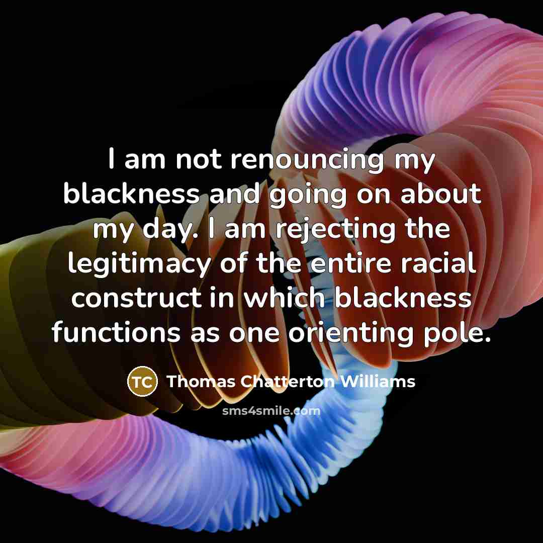“I am not renouncing my blackness and going on about my day. I am rejecting the legitimacy of the entire racial construct in which blackness functions as one orienting pole.” quote by Thomas Chatterton Williams