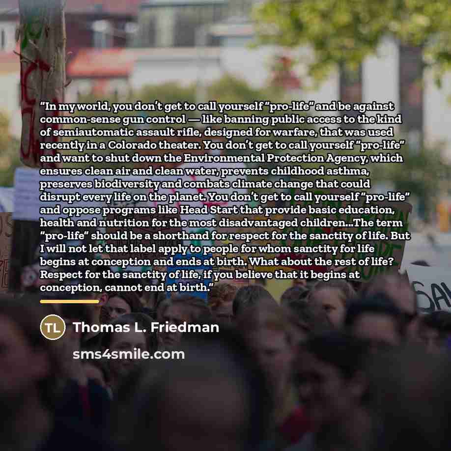 “In my world, you don’t get to call yourself “pro-life” and be against common-sense gun control — like banning public access to the kind of semiautomatic assault rifle, designed for warfare, that was used recently in a Colorado theater. You don’t get to call yourself “pro-life” and want to shut…” quote by Thomas L. Friedman