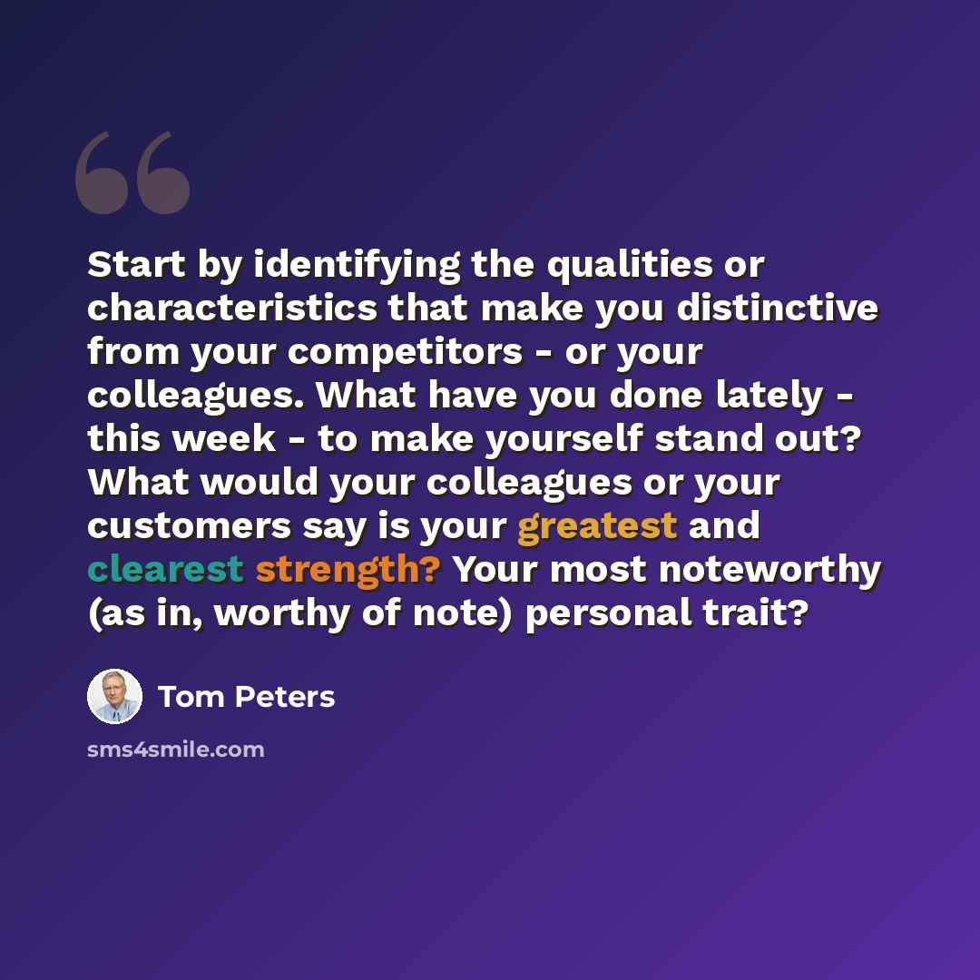 “Start by identifying the qualities or characteristics that make you distinctive from your competitors - or your colleagues. What have you done lately - this week - to make yourself stand out? What would your colleagues or your customers say is your greatest and clearest strength? Your most…” quote by Tom Peters