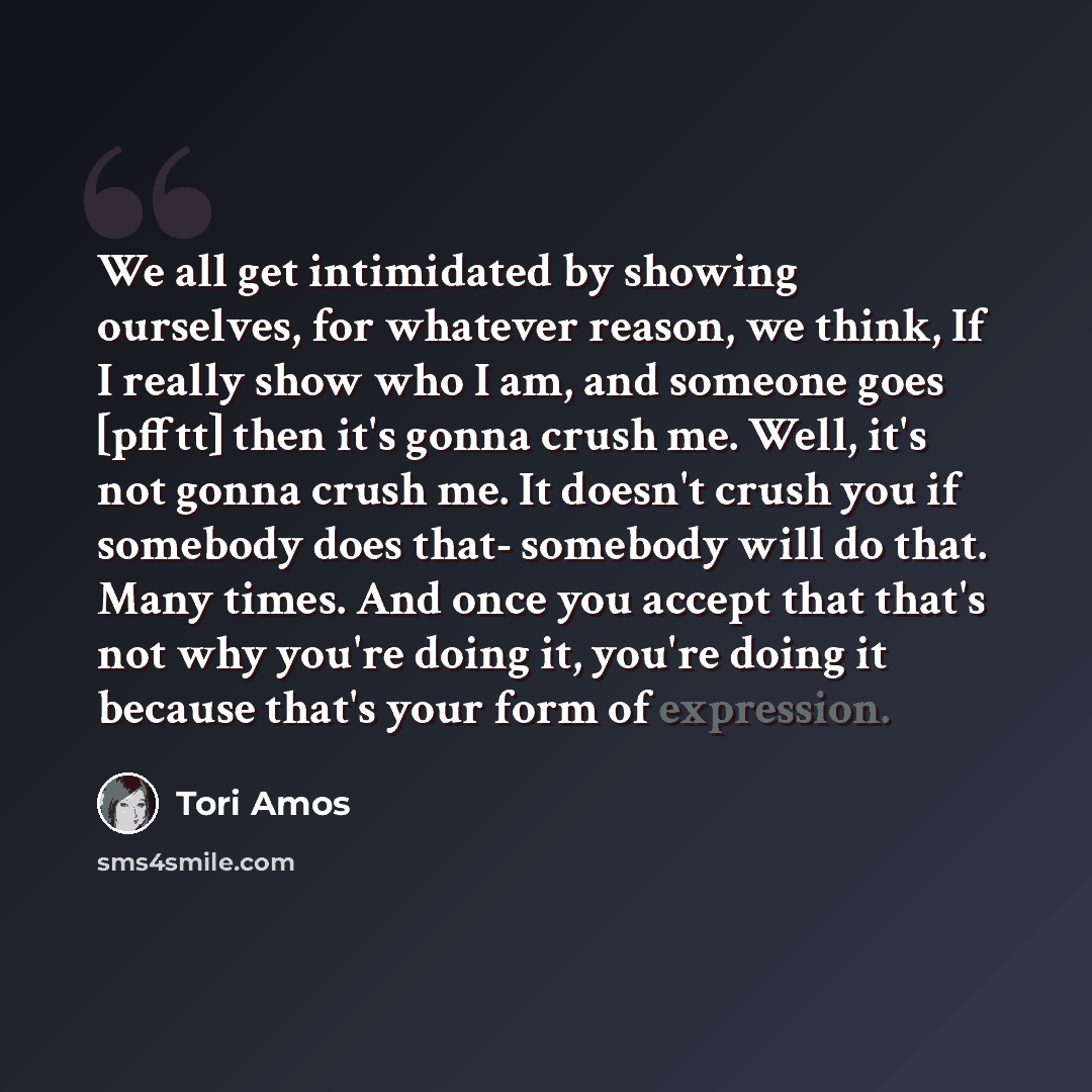 “We all get intimidated by showing ourselves, for whatever reason, we think, If I really show who I am, and someone goes [pfftt] then it's gonna crush me. Well, it's not gonna crush me. It doesn't crush you if somebody does that- somebody will do that. Many times. And once you accept that that's…” quote by Tori Amos