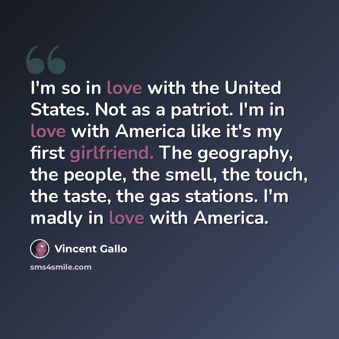 “I'm so in love with the United States. Not as a patriot. I'm in love with America like it's my first girlfriend. The geography, the people, the smell, the touch, the taste, the gas stations. I'm madly in love with America.” quote by Vincent Gallo