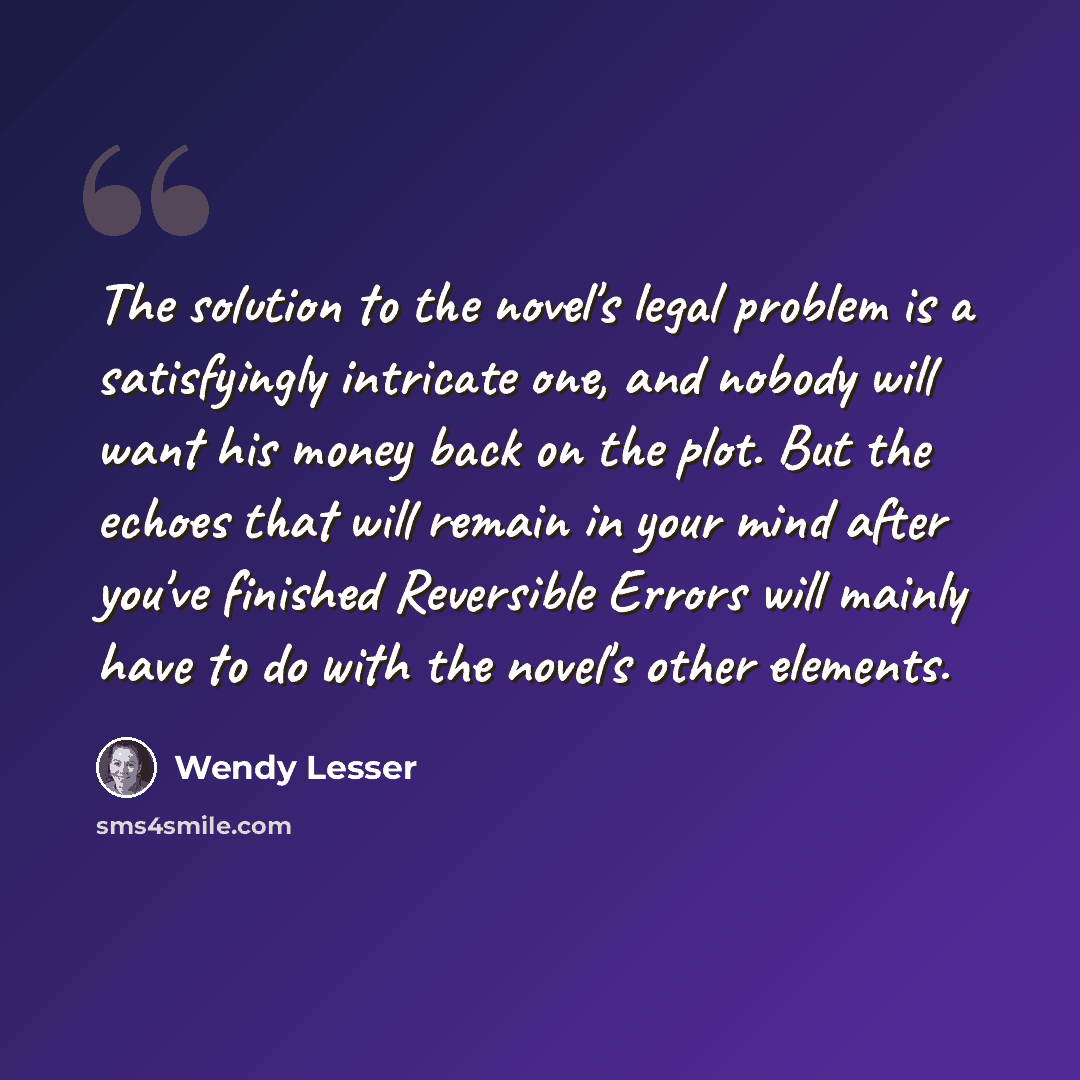 “The solution to the novel's legal problem is a satisfyingly intricate one, and nobody will want his money back on the plot. But the echoes that will remain in your mind after you've finished Reversible Errors will mainly have to do with the novel's other elements.” quote by Wendy Lesser