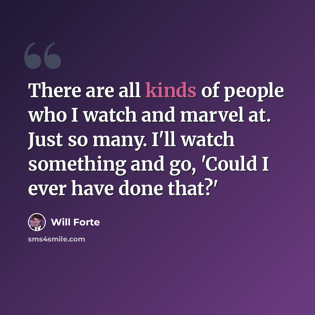 “There are all kinds of people who I watch and marvel at. Just so many. I'll watch something and go, 'Could I ever have done that?'” quote by Will Forte