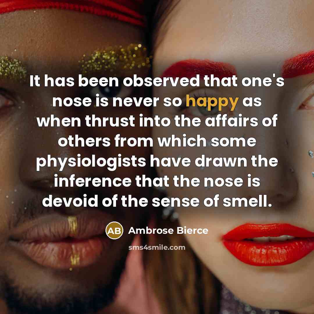 “It has been observed that one's nose is never so happy as when thrust into the affairs of others from which some physiologists have drawn the inference that the nose is devoid of the sense of smell.” quote by Ambrose Bierce