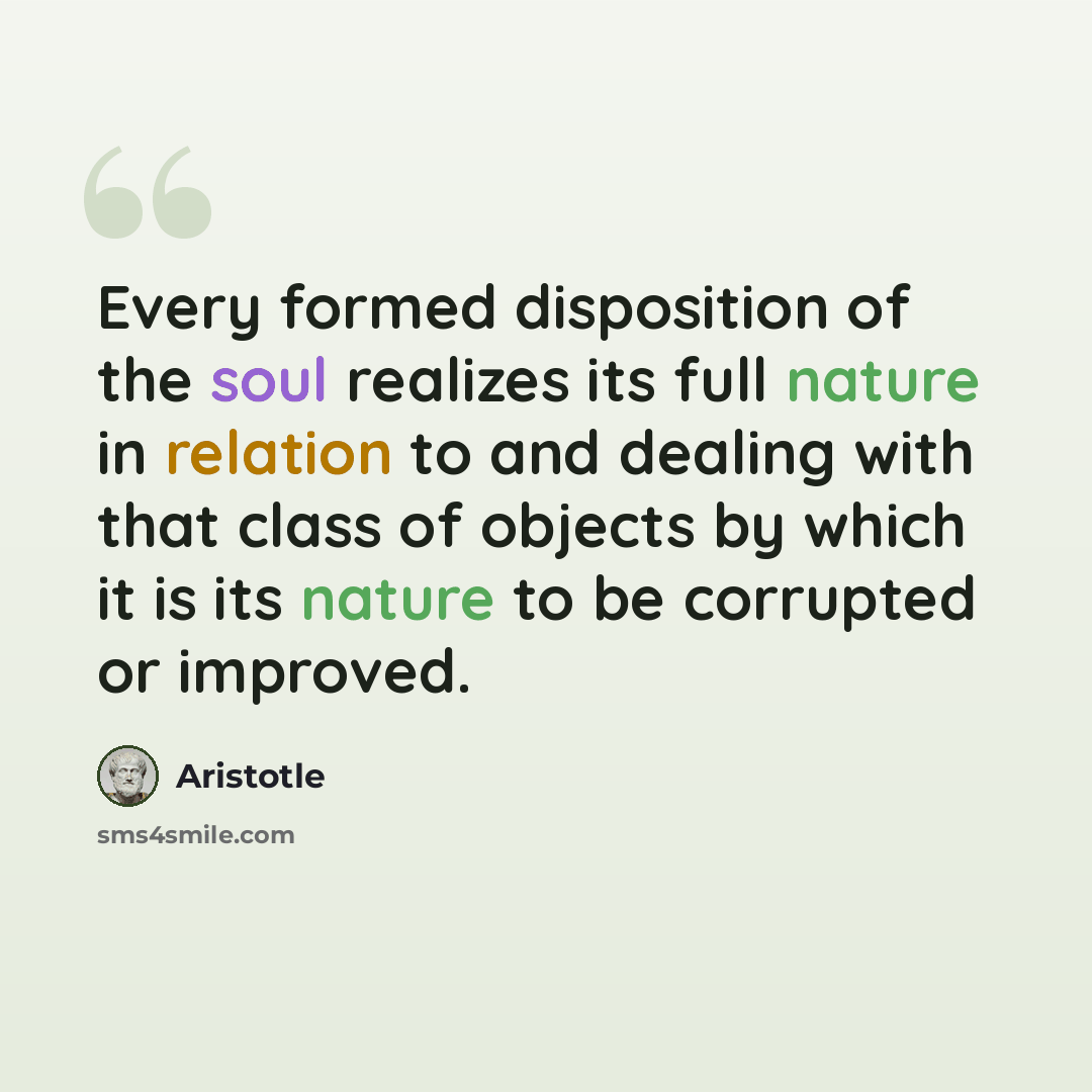“Every formed disposition of the soul realizes its full nature in relation to and dealing with that class of objects by which it is its nature to be corrupted or improved.” quote by Aristotle