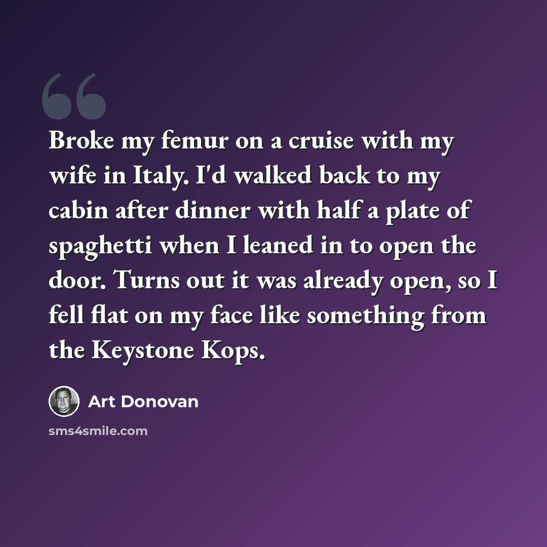 “Broke my femur on a cruise with my wife in Italy. I'd walked back to my cabin after dinner with half a plate of spaghetti when I leaned in to open the door. Turns out it was already open, so I fell flat on my face like something from the Keystone Kops.” quote by Art Donovan