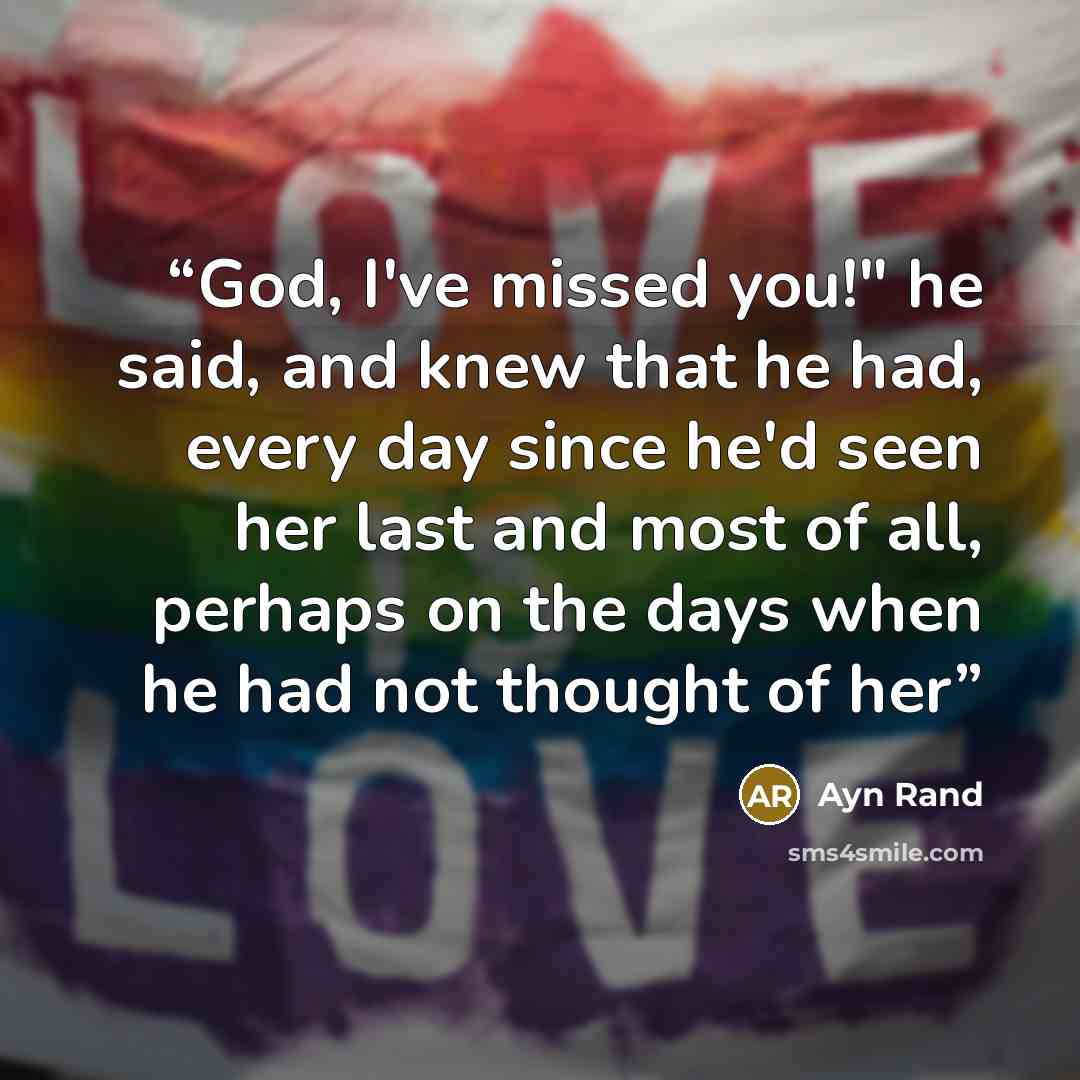 “God, I've missed you!" he said, and knew that he had, every day since he'd seen her last and most of all, perhaps on the days when he had not thought of her” quote by Ayn Rand