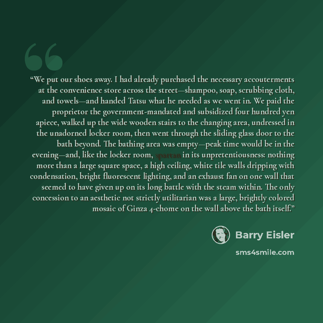 “We put our shoes away. I had already purchased the necessary accouterments at the convenience store across the street—shampoo, soap, scrubbing cloth, and towels—and handed Tatsu what he needed as we went in. We paid the proprietor the government-mandated and subsidized four hundred yen apiece…” quote by Barry Eisler