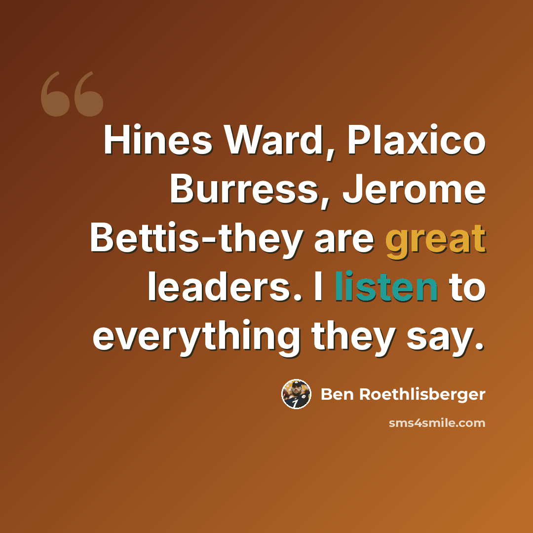 “Hines Ward, Plaxico Burress, Jerome Bettis-they are great leaders. I listen to everything they say.” quote by Ben Roethlisberger