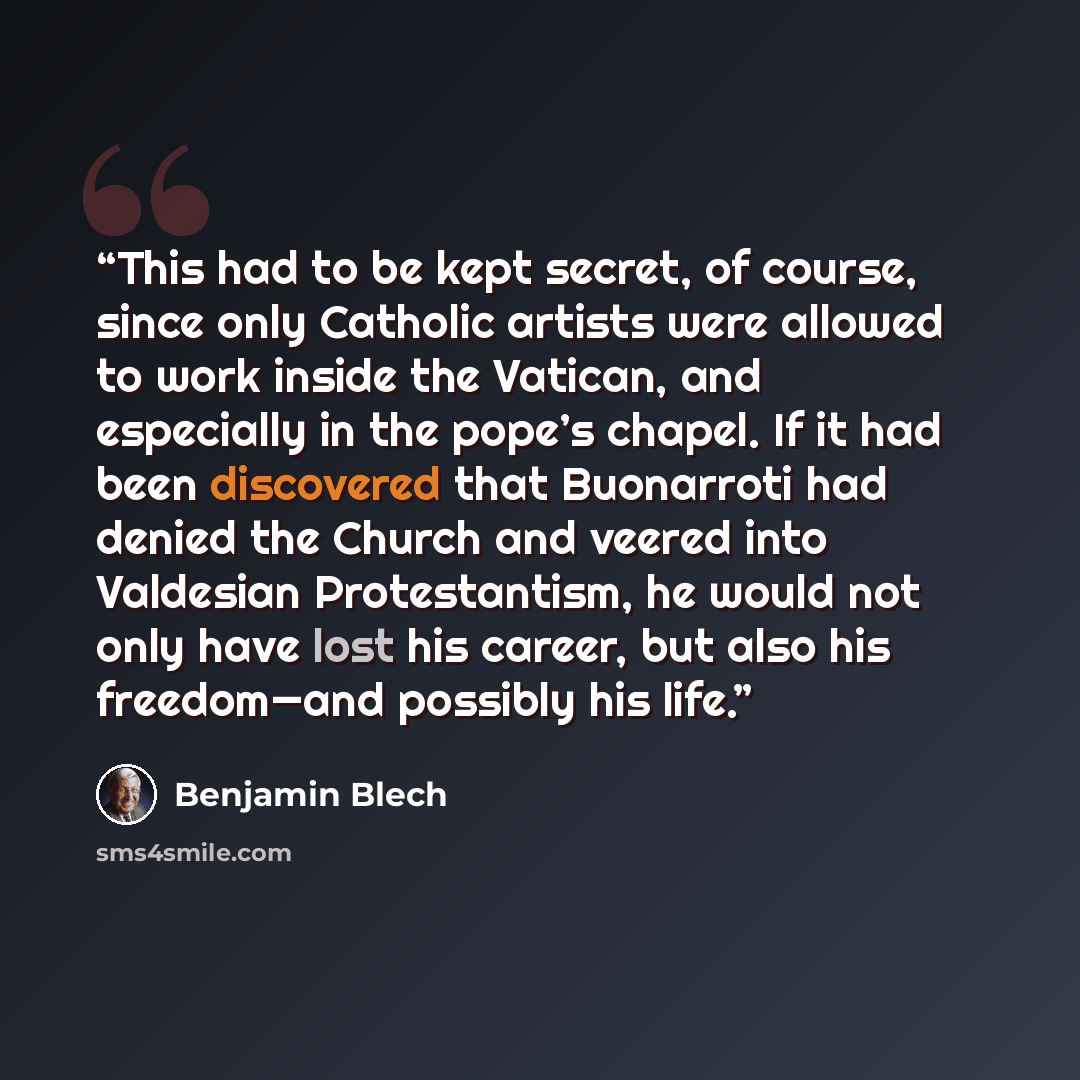 “This had to be kept secret, of course, since only Catholic artists were allowed to work inside the Vatican, and especially in the pope’s chapel. If it had been discovered that Buonarroti had denied the Church and veered into Valdesian Protestantism, he would not only have lost his career, but also…” quote by Benjamin Blech