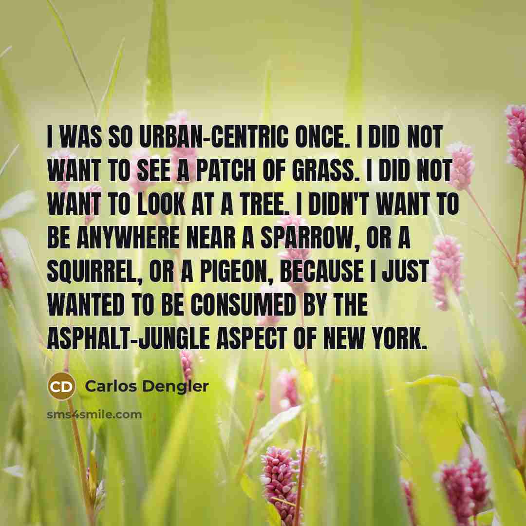 “I was so urban-centric once. I did not want to see a patch of grass. I did not want to look at a tree. I didn't want to be anywhere near a sparrow, or a squirrel, or a pigeon, because I just wanted to be consumed by the asphalt-jungle aspect of New York.” quote by Carlos Dengler