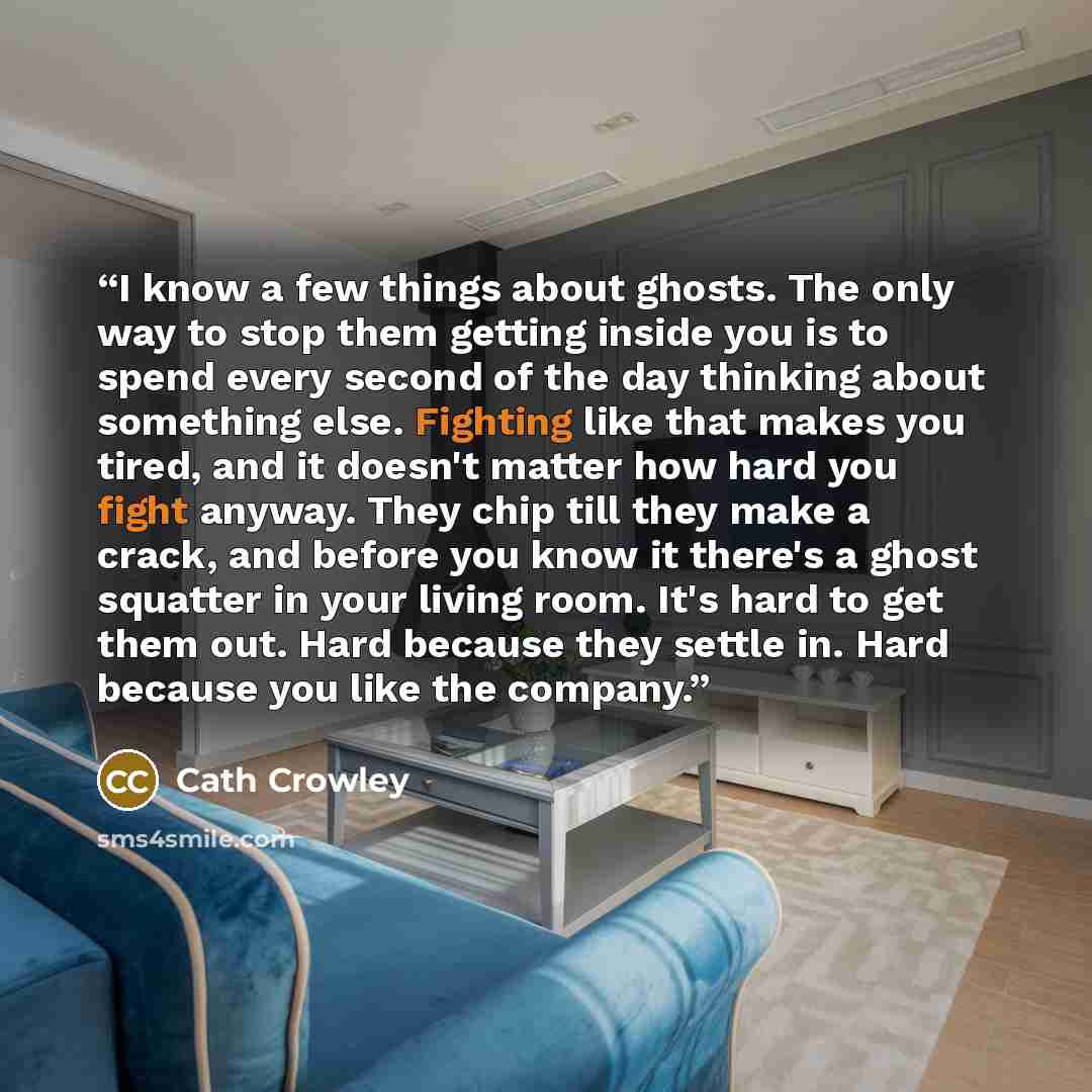 “I know a few things about ghosts. The only way to stop them getting inside you is to spend every second of the day thinking about something else. Fighting like that makes you tired, and it doesn't matter how hard you fight anyway. They chip till they make a crack, and before you know it there's a…” quote by Cath Crowley