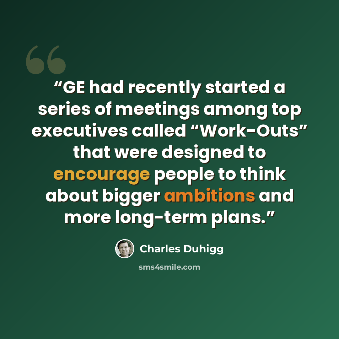 “GE had recently started a series of meetings among top executives called “Work-Outs” that were designed to encourage people to think about bigger ambitions and more long-term plans.” quote by Charles Duhigg