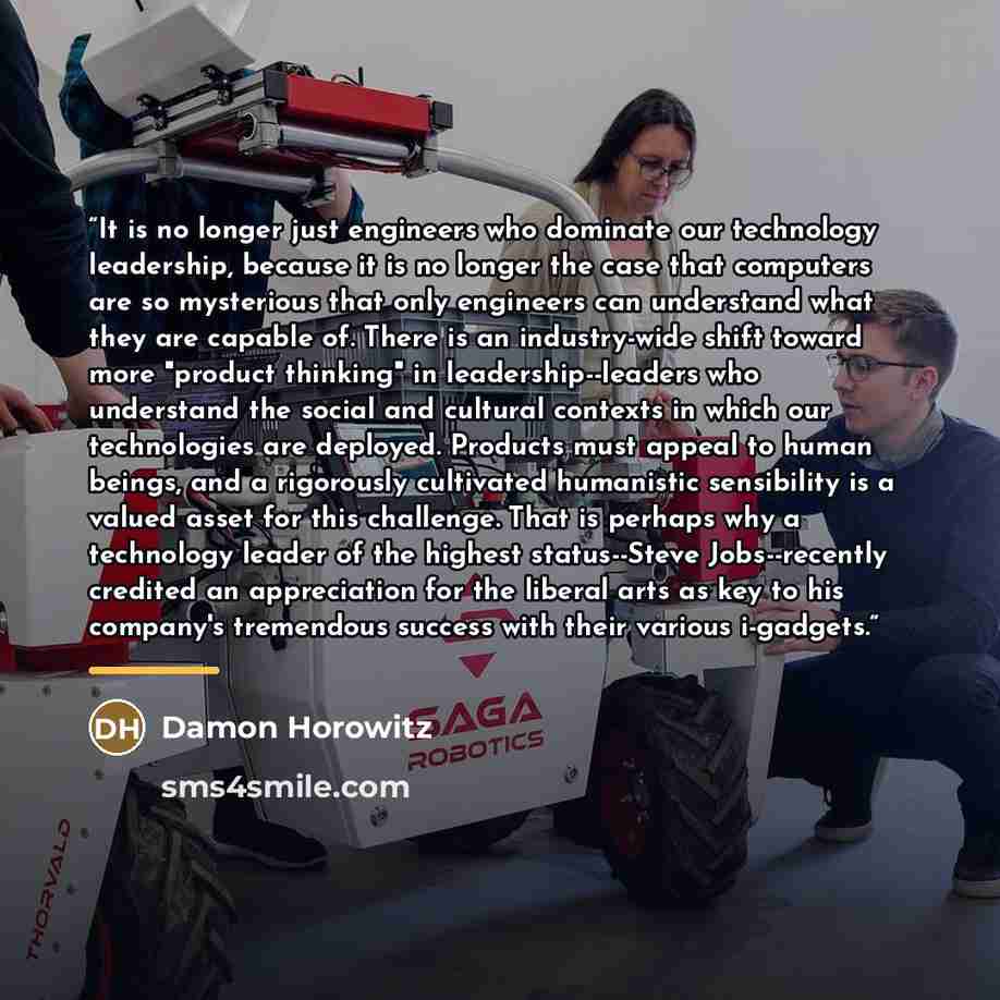“It is no longer just engineers who dominate our technology leadership, because it is no longer the case that computers are so mysterious that only engineers can understand what they are capable of. There is an industry-wide shift toward more "product thinking" in leadership--leaders who understand…” quote by Damon Horowitz