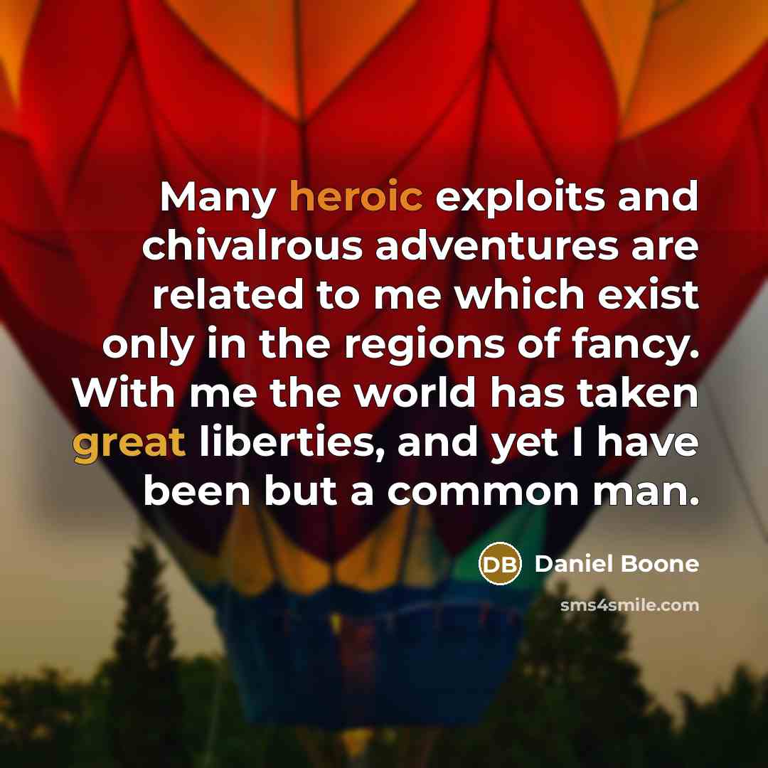 “Many heroic exploits and chivalrous adventures are related to me which exist only in the regions of fancy. With me the world has taken great liberties, and yet I have been but a common man.” quote by Daniel Boone