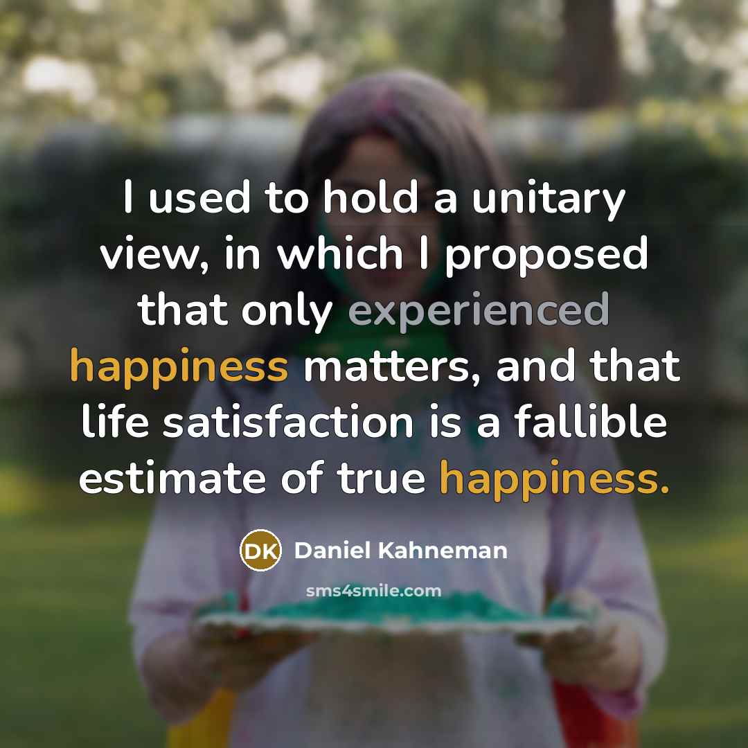 “I used to hold a unitary view, in which I proposed that only experienced happiness matters, and that life satisfaction is a fallible estimate of true happiness.” quote by Daniel Kahneman