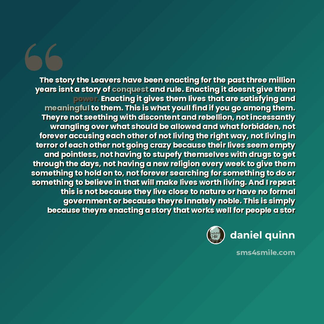 “The story the Leavers have been enacting for the past three million years isnt a story of conquest and rule. Enacting it doesnt give them power. Enacting it gives them lives that are satisfying and meaningful to them. This is what youll find if you go among them. Theyre not seething with…” quote by Daniel Quinn