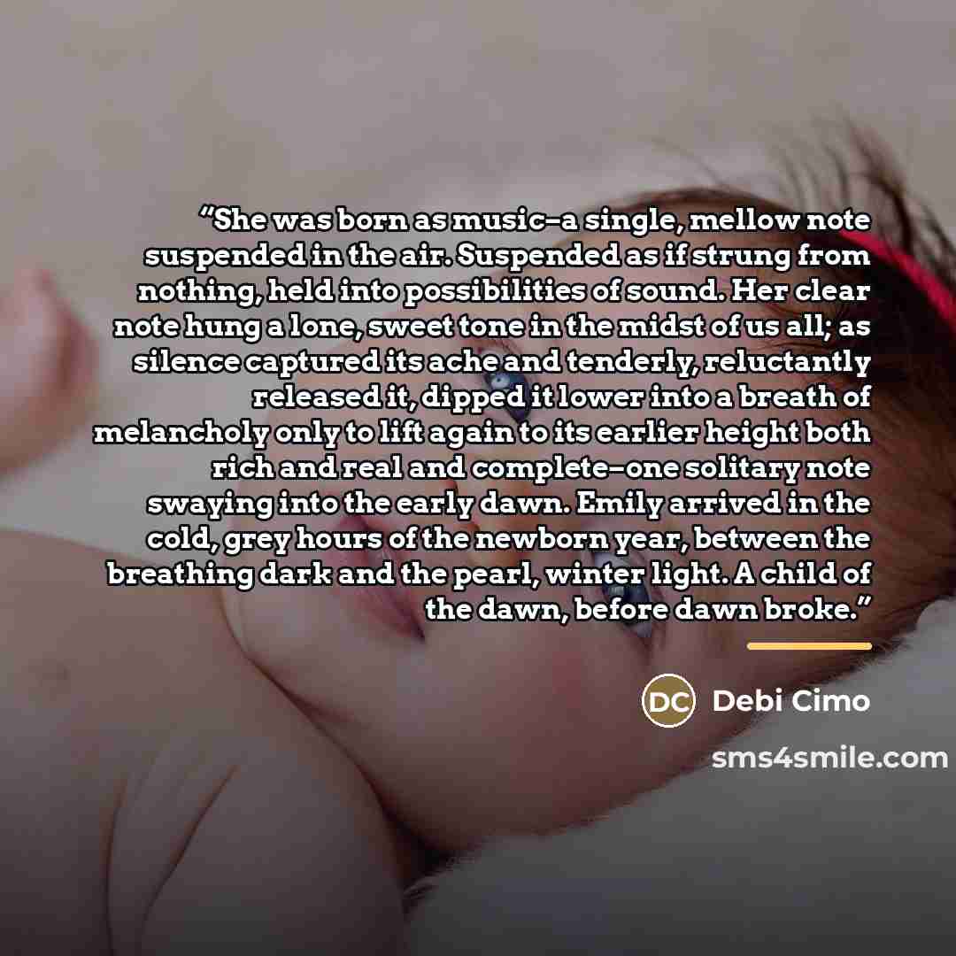 “She was born as music–a single, mellow note suspended in the air. Suspended as if strung from nothing, held into possibilities of sound. Her clear note hung a lone, sweet tone in the midst of us all; as silence captured its ache and tenderly, reluctantly released it, dipped it lower into a breath…” quote by Debi Cimo