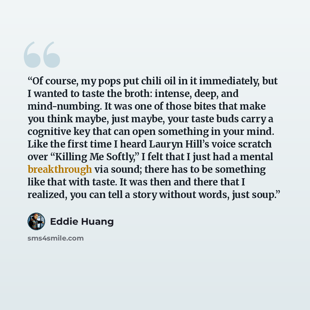 “Of course, my pops put chili oil in it immediately, but I wanted to taste the broth: intense, deep, and mind-numbing. It was one of those bites that make you think maybe, just maybe, your taste buds carry a cognitive key that can open something in your mind. Like the first time I heard Lauryn…” quote by Eddie Huang