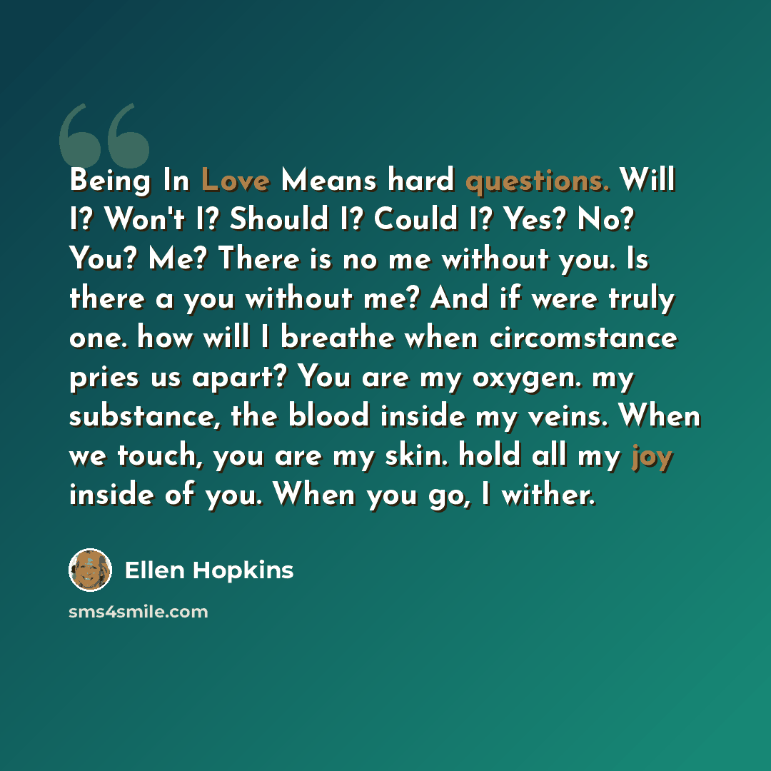“Being In Love Means hard questions. Will I? Won't I? Should I? Could I? Yes? No? You? Me? There is no me without you. Is there a you without me? And if were truly one. how will I breathe when circomstance pries us apart? You are my oxygen. my substance, the blood inside my veins. When we touch…” quote by Ellen Hopkins
