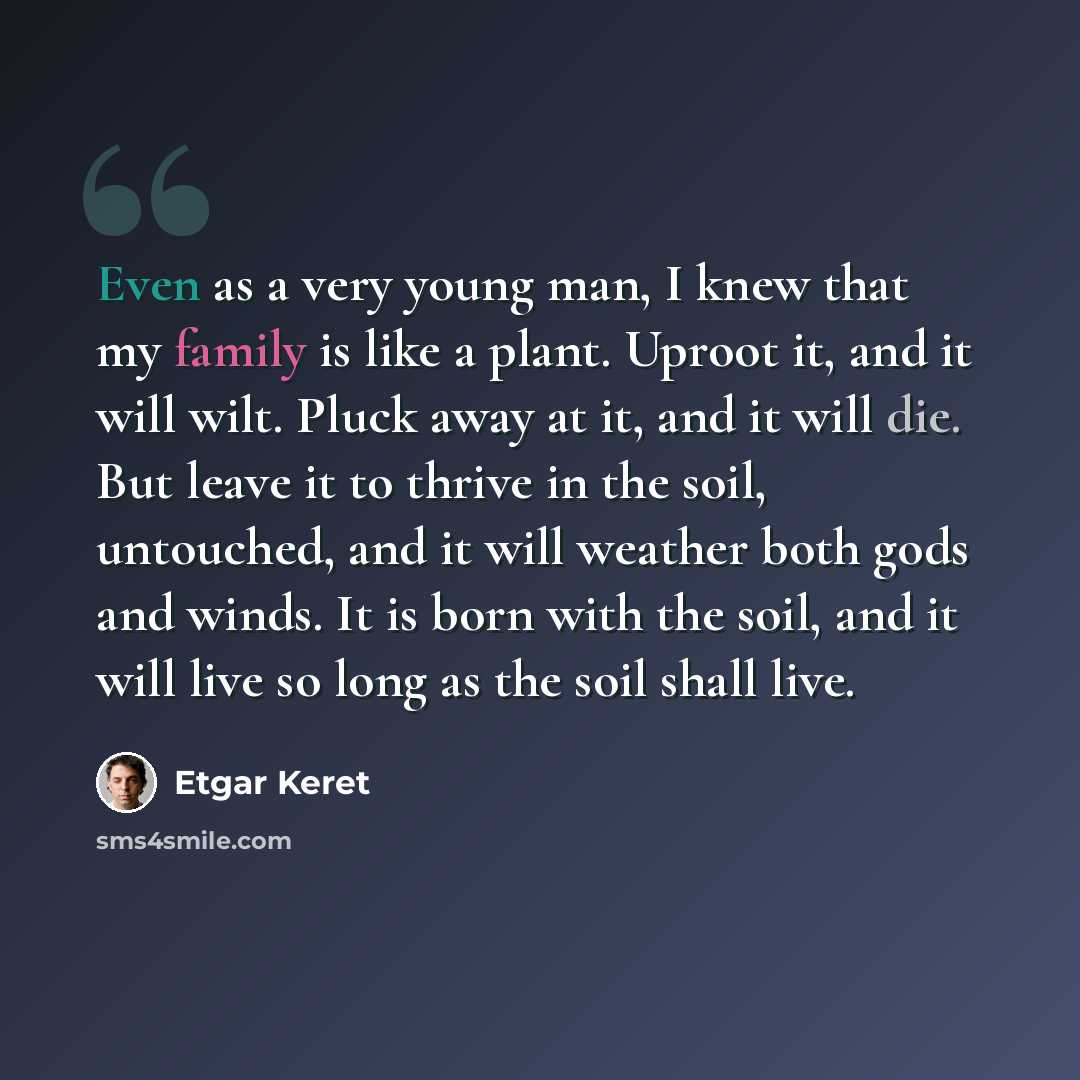 “Even as a very young man, I knew that my family is like a plant. Uproot it, and it will wilt. Pluck away at it, and it will die. But leave it to thrive in the soil, untouched, and it will weather both gods and winds. It is born with the soil, and it will live so long as the soil shall live.” quote by Etgar Keret