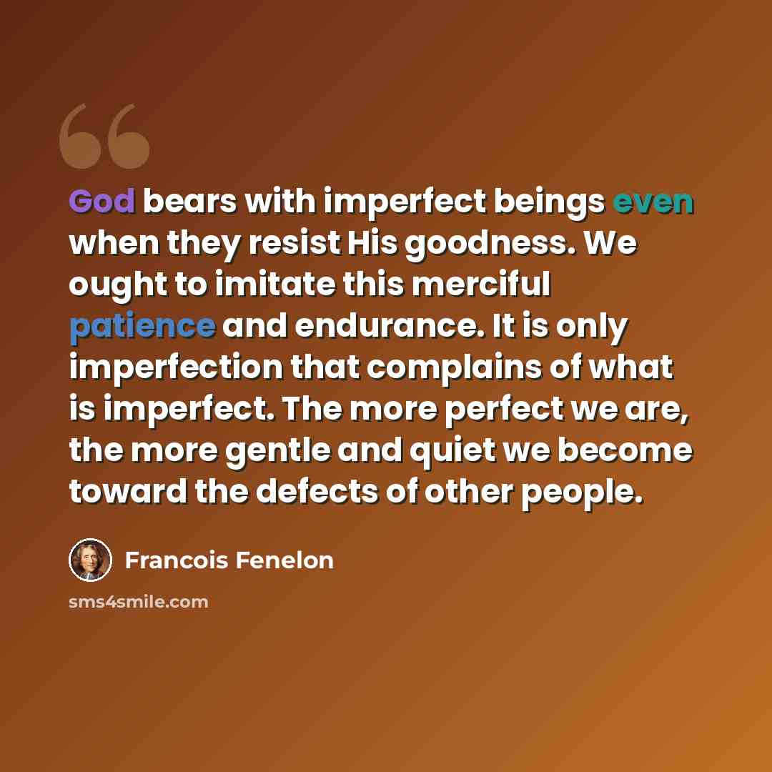 “God bears with imperfect beings even when they resist His goodness. We ought to imitate this merciful patience and endurance. It is only imperfection that complains of what is imperfect. The more perfect we are, the more gentle and quiet we become toward the defects of other people.” quote by Francois Fenelon