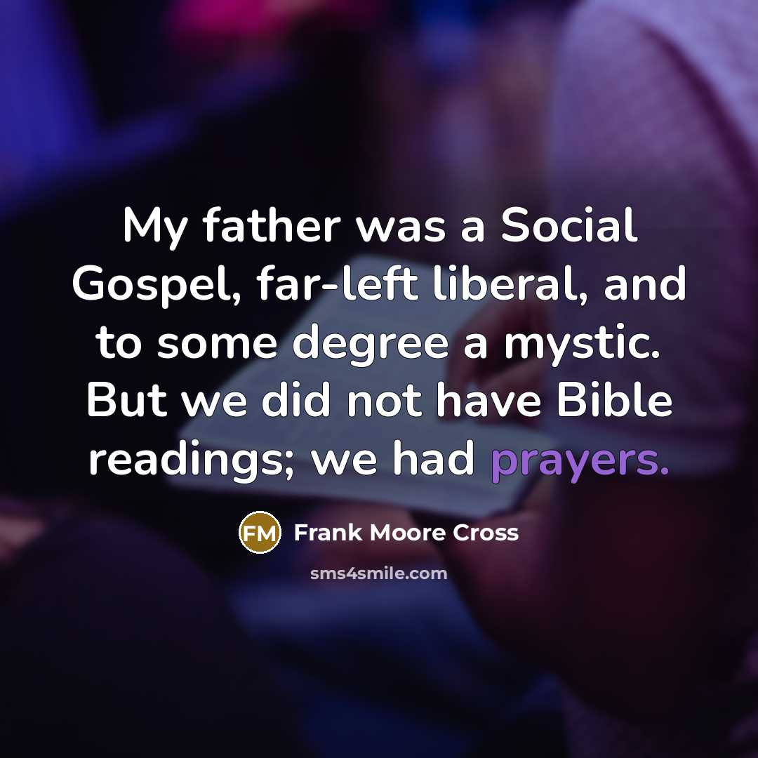 “My father was a Social Gospel, far-left liberal, and to some degree a mystic. But we did not have Bible readings; we had prayers.” quote by Frank Moore Cross